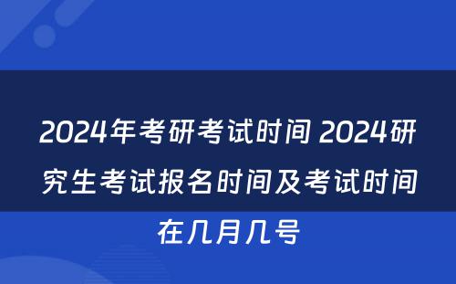 2024年考研考试时间 2024研究生考试报名时间及考试时间在几月几号