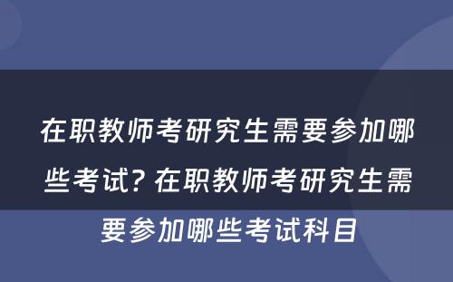 在职教师考研究生需要参加哪些考试? 在职教师考研究生需要参加哪些考试科目