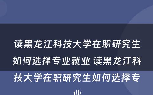 读黑龙江科技大学在职研究生如何选择专业就业 读黑龙江科技大学在职研究生如何选择专业