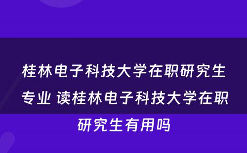 桂林电子科技大学在职研究生专业 读桂林电子科技大学在职研究生有用吗