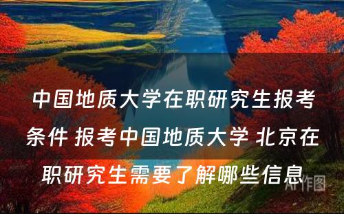 中国地质大学在职研究生报考条件 报考中国地质大学 北京在职研究生需要了解哪些信息