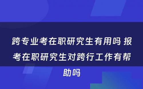 跨专业考在职研究生有用吗 报考在职研究生对跨行工作有帮助吗