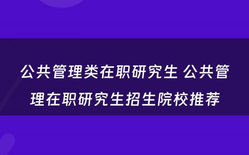 公共管理类在职研究生 公共管理在职研究生招生院校推荐