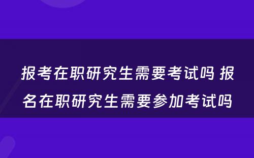 报考在职研究生需要考试吗 报名在职研究生需要参加考试吗