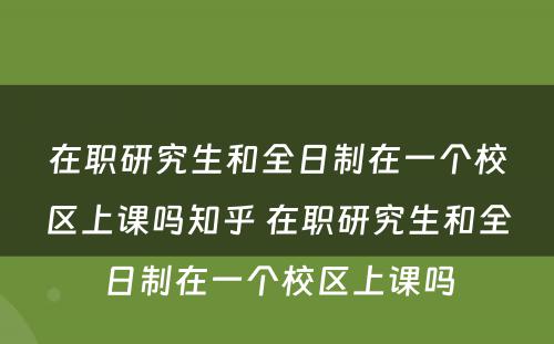 在职研究生和全日制在一个校区上课吗知乎 在职研究生和全日制在一个校区上课吗