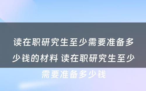 读在职研究生至少需要准备多少钱的材料 读在职研究生至少需要准备多少钱