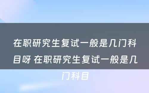 在职研究生复试一般是几门科目呀 在职研究生复试一般是几门科目