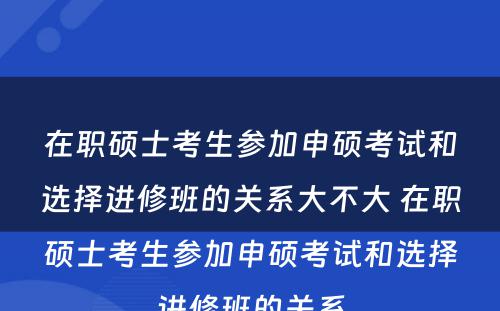 在职硕士考生参加申硕考试和选择进修班的关系大不大 在职硕士考生参加申硕考试和选择进修班的关系