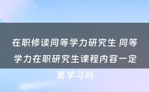 在职修读同等学力研究生 同等学力在职研究生课程内容一定要学习吗