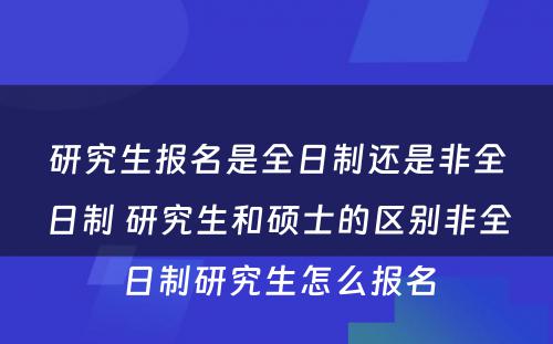 研究生报名是全日制还是非全日制 研究生和硕士的区别非全日制研究生怎么报名