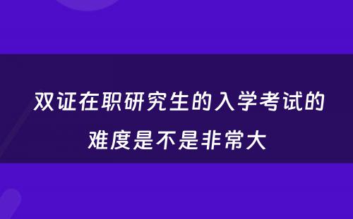  双证在职研究生的入学考试的难度是不是非常大