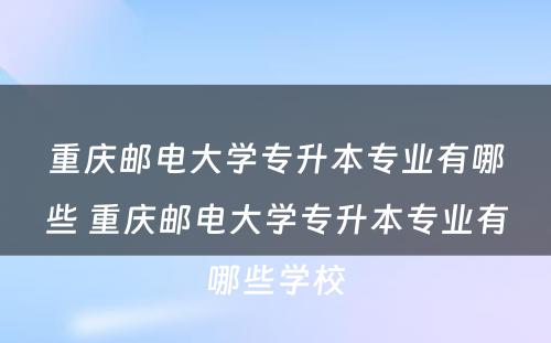 重庆邮电大学专升本专业有哪些 重庆邮电大学专升本专业有哪些学校