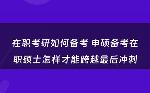 在职考研如何备考 申硕备考在职硕士怎样才能跨越最后冲刺