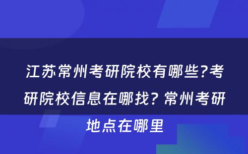 江苏常州考研院校有哪些?考研院校信息在哪找? 常州考研地点在哪里