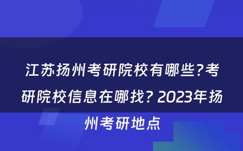 江苏扬州考研院校有哪些?考研院校信息在哪找? 2023年扬州考研地点