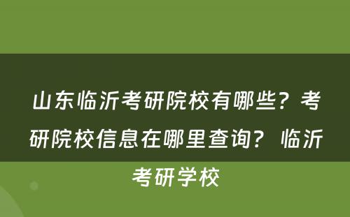 山东临沂考研院校有哪些？考研院校信息在哪里查询？ 临沂考研学校