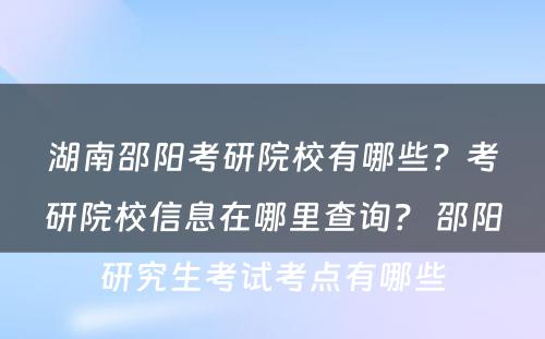 湖南邵阳考研院校有哪些？考研院校信息在哪里查询？ 邵阳研究生考试考点有哪些