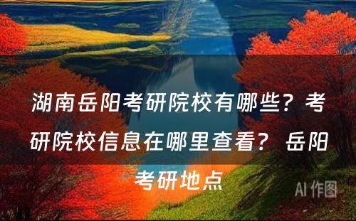 湖南岳阳考研院校有哪些？考研院校信息在哪里查看？ 岳阳考研地点