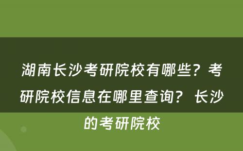 湖南长沙考研院校有哪些？考研院校信息在哪里查询？ 长沙的考研院校