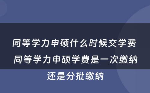 同等学力申硕什么时候交学费 同等学力申硕学费是一次缴纳还是分批缴纳