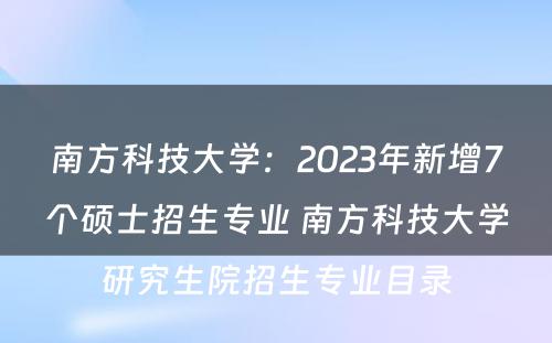 南方科技大学：2023年新增7个硕士招生专业 南方科技大学研究生院招生专业目录