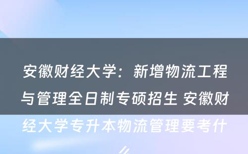 安徽财经大学：新增物流工程与管理全日制专硕招生 安徽财经大学专升本物流管理要考什么
