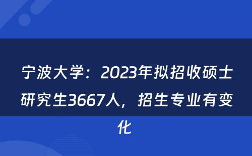 宁波大学：2023年拟招收硕士研究生3667人，招生专业有变化 
