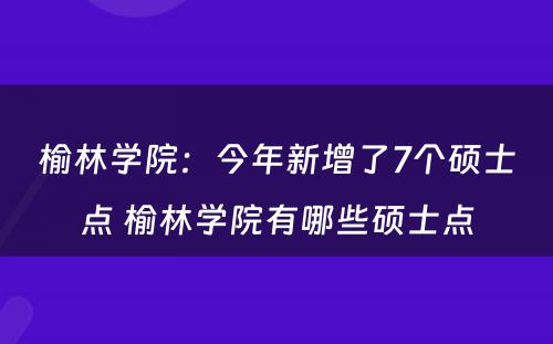 榆林学院：今年新增了7个硕士点 榆林学院有哪些硕士点
