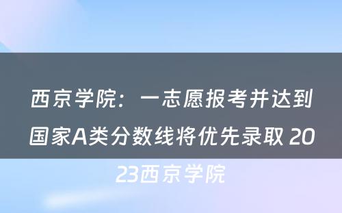 西京学院：一志愿报考并达到国家A类分数线将优先录取 2023西京学院