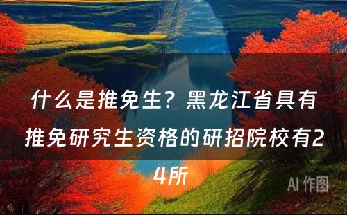 什么是推免生？黑龙江省具有推免研究生资格的研招院校有24所 