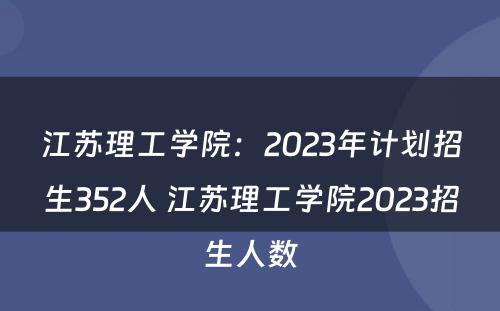 江苏理工学院：2023年计划招生352人 江苏理工学院2023招生人数