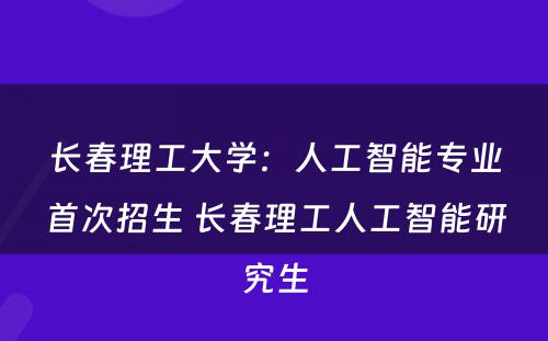 长春理工大学：人工智能专业首次招生 长春理工人工智能研究生