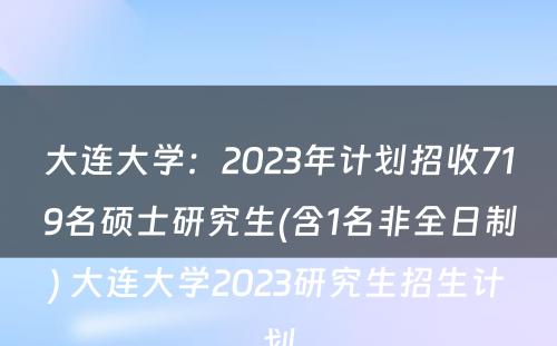 大连大学：2023年计划招收719名硕士研究生(含1名非全日制) 大连大学2023研究生招生计划