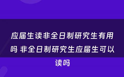 应届生读非全日制研究生有用吗 非全日制研究生应届生可以读吗