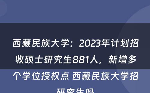 西藏民族大学：2023年计划招收硕士研究生881人，新增多个学位授权点 西藏民族大学招研究生吗