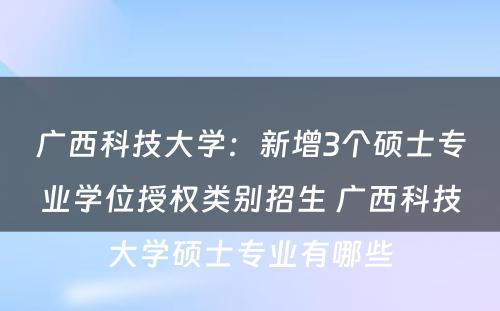 广西科技大学：新增3个硕士专业学位授权类别招生 广西科技大学硕士专业有哪些