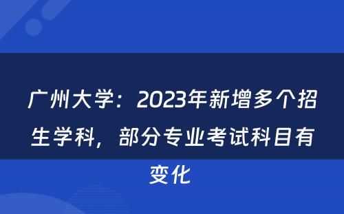 广州大学：2023年新增多个招生学科，部分专业考试科目有变化 