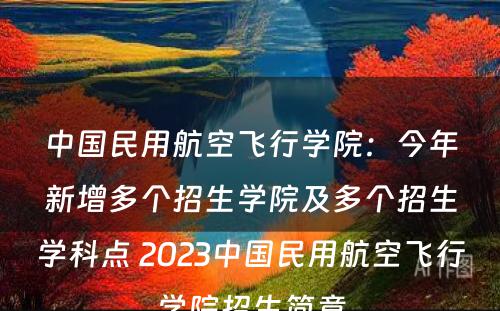 中国民用航空飞行学院：今年新增多个招生学院及多个招生学科点 2023中国民用航空飞行学院招生简章