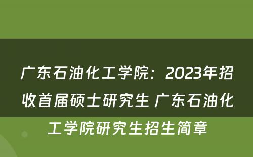 广东石油化工学院：2023年招收首届硕士研究生 广东石油化工学院研究生招生简章