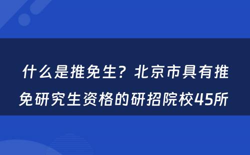 什么是推免生？北京市具有推免研究生资格的研招院校45所 