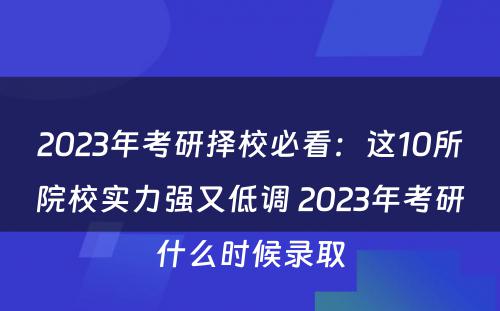 2023年考研择校必看：这10所院校实力强又低调 2023年考研什么时候录取