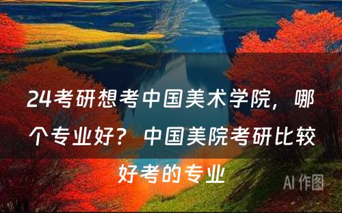 24考研想考中国美术学院，哪个专业好？ 中国美院考研比较好考的专业