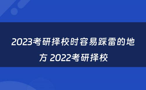 2023考研择校时容易踩雷的地方 2022考研择校