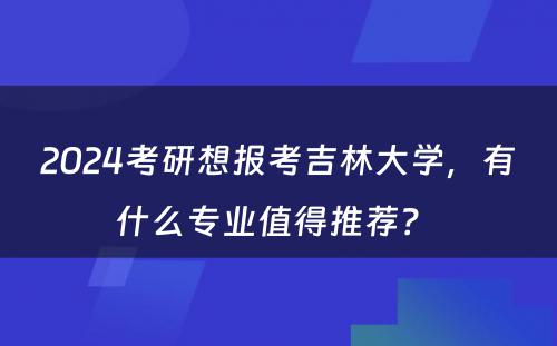 2024考研想报考吉林大学，有什么专业值得推荐？ 