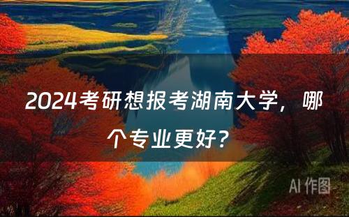 2024考研想报考湖南大学，哪个专业更好？ 