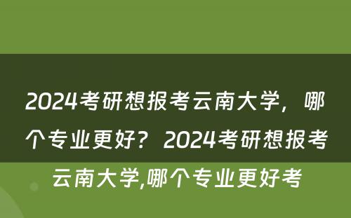 2024考研想报考云南大学，哪个专业更好？ 2024考研想报考云南大学,哪个专业更好考