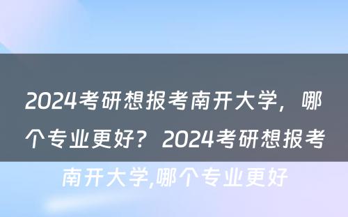 2024考研想报考南开大学，哪个专业更好？ 2024考研想报考南开大学,哪个专业更好