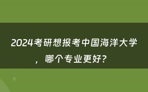 2024考研想报考中国海洋大学，哪个专业更好？ 