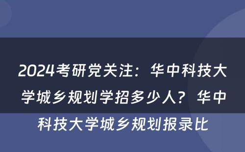 2024考研党关注：华中科技大学城乡规划学招多少人？ 华中科技大学城乡规划报录比