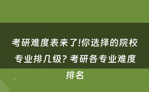 考研难度表来了!你选择的院校专业排几级? 考研各专业难度排名